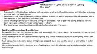 What are Indirect Lights & how is Indirect Lighting
Best Used?
• Bouncing light off light-colored walls and ceilings creates a soft and diffused illumination with little glare and gives
a room a feeling of spaciousness.
• Examples include upward directed floor lamps and wall sconces, as well as site-built coves and valences, which
can make use of cost-effective fluorescent tubes.
• Coves reflect light off the upper walls and ceiling and dramatize a high or cathedral ceiling. Brackets provide
down lighting as well to emphasize wall surfaces or artwork.
• The shield should be designed to protect the bulbs from view within the room.
Best Uses of Recessed and Track Lighting
Recessed lighting can provide either ambient, task, or accent lighting, depending on the lamp type, its beam spread,
and the type of reflector and trim used.
Where recessed fixtures are used for ambient lighting, they should be spaced to provide even lighting without dark
spots.
Track lighting follows the same design principles as recessed, but is best used for accent or task lighting in certain
situations.
It is particularly well-suited to situations where flexibility is required since fixtures may be easily moved as lighting
needs change.
 