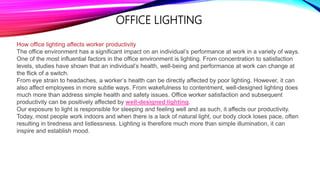 How office lighting affects worker productivity
The office environment has a significant impact on an individual’s performance at work in a variety of ways.
One of the most influential factors in the office environment is lighting. From concentration to satisfaction
levels, studies have shown that an individual’s health, well-being and performance at work can change at
the flick of a switch.
From eye strain to headaches, a worker’s health can be directly affected by poor lighting. However, it can
also affect employees in more subtle ways. From wakefulness to contentment, well-designed lighting does
much more than address simple health and safety issues. Office worker satisfaction and subsequent
productivity can be positively affected by well-designed lighting.
Our exposure to light is responsible for sleeping and feeling well and as such, it affects our productivity.
Today, most people work indoors and when there is a lack of natural light, our body clock loses pace, often
resulting in tiredness and listlessness. Lighting is therefore much more than simple illumination, it can
inspire and establish mood.
OFFICE LIGHTING
 