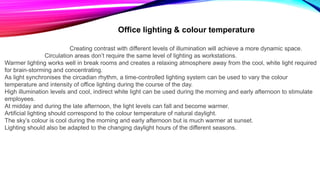 Creating contrast with different levels of illumination will achieve a more dynamic space.
Circulation areas don’t require the same level of lighting as workstations.
Warmer lighting works well in break rooms and creates a relaxing atmosphere away from the cool, white light required
for brain-storming and concentrating.
As light synchronises the circadian rhythm, a time-controlled lighting system can be used to vary the colour
temperature and intensity of office lighting during the course of the day.
High illumination levels and cool, indirect white light can be used during the morning and early afternoon to stimulate
employees.
At midday and during the late afternoon, the light levels can fall and become warmer.
Artificial lighting should correspond to the colour temperature of natural daylight.
The sky’s colour is cool during the morning and early afternoon but is much warmer at sunset.
Lighting should also be adapted to the changing daylight hours of the different seasons.
Office lighting & colour temperature
 
