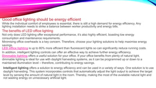 Good office lighting should be energy efficient
While the individual comfort of employees is essential, there is still a high demand for energy efficiency. Any
lighting installation needs to strike a balance between worker productivity and energy bills.
The benefits of LED office lighting
Not only does LED lighting offer exceptional performance, it’s also highly efficient, boasting low energy
consumption and maintenance requirements.
Minimising office overheads is a key concern. Therefore, choose your lighting solutions to help maximise energy
savings.
LED office lighting is up to 80% more efficient than fluorescent lights so can significantly reduce running costs.
In addition, intelligent lighting controls can offer an effective way to achieve further energy efficiency.
Dimmable lighting offers a useful solution for your office. If your office benefits from plenty of natural light,
dimmable lighting is ideal for use with daylight harvesting systems, as it can be programmed up or down to a
maintained illumination level – therefore, contributing to energy savings.
Intelligent lighting offers a solution to energy efficiency and can be used in a variety of ways. One solution is to use
daylight harvesting. This system incorporates controls that automatically adjust the light output to achieve the target
level by sensing the amount of natural light in the room. Thereby, making the most of the available natural light and
not wasting energy on unnecessary artificial light.
 