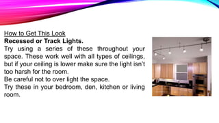How to Get This Look
Recessed or Track Lights.
Try using a series of these throughout your
space. These work well with all types of ceilings,
but if your ceiling is lower make sure the light isn’t
too harsh for the room.
Be careful not to over light the space.
Try these in your bedroom, den, kitchen or living
room.
 