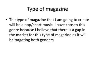 Type of magazine
• The type of magazine that I am going to create
  will be a pop/chart music. I have chosen this
  genre because I believe that there is a gap in
  the market for this type of magazine as it will
  be targeting both genders.
 