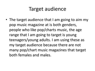 Target audience
• The target audience that I am going to aim my
  pop music magazine at is both genders,
  people who like pop/charts music, the age
  range that I am going to target is young
  teenagers/young adults. I am using these as
  my target audience because there are not
  many pop/chart music magazines that target
  both females and males.
 