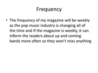 Frequency
• The frequency of my magazine will be weekly
  as the pop music industry is changing all of
  the time and if the magazine is weekly, it can
  inform the readers about up and coming
  bands more often so they won’t miss anything
 