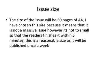 Issue size
• The size of the issue will be 50 pages of A4, I
  have chosen this size because it means that it
  is not a massive issue however its not to small
  so that the readers finishes it within 5
  minutes, this is a reasonable size as it will be
  published once a week
 