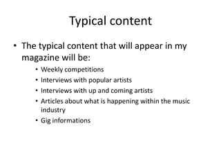 Typical content
• The typical content that will appear in my
  magazine will be:
     • Weekly competitions
     • Interviews with popular artists
     • Interviews with up and coming artists
     • Articles about what is happening within the music
       industry
     • Gig informations
 