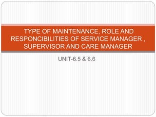 UNIT-6.5 & 6.6
TYPE OF MAINTENANCE, ROLE AND
RESPONCIBILITIES OF SERVICE MANAGER ,
SUPERVISOR AND CARE MANAGER
 