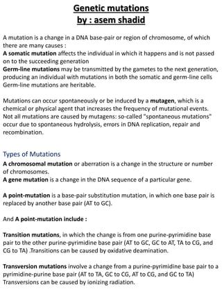 A mutation is a change in a DNA base-pair or region of chromosome, of which
there are many causes :
A somatic mutation affects the individual in which it happens and is not passed
on to the succeeding generation
Germ-line mutations may be transmitted by the gametes to the next generation,
producing an individual with mutations in both the somatic and germ-line cells
Germ-line mutations are heritable.
Mutations can occur spontaneously or be induced by a mutagen, which is a
chemical or physical agent that increases the frequency of mutational events.
Not all mutations are caused by mutagens: so-called "spontaneous mutations"
occur due to spontaneous hydrolysis, errors in DNA replication, repair and
recombination.
A chromosomal mutation or aberration is a change in the structure or number
of chromosomes.
A gene mutation is a change in the DNA sequence of a particular gene.
A point-mutation is a base-pair substitution mutation, in which one base pair is
replaced by another base pair (AT to GC).
And A point-mutation include :
Transition mutations, in which the change is from one purine-pyrimidine base
pair to the other purine-pyrimidine base pair (AT to GC, GC to AT, TA to CG, and
CG to TA) .Transitions can be caused by oxidative deamination.
Transversion mutations involve a change from a purine-pyrimidine base pair to a
pyrimidine-purine base pair (AT to TA, GC to CG, AT to CG, and GC to TA)
Transversions can be caused by ionizing radiation.
Types of Mutations
Genetic mutations
by : asem shadid
 