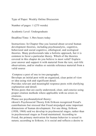 Type of Paper: Weekly Online Discussion
Number of pages: 1 (275 words)
Academic Level: Undergraduate
Deadline/Time: 1.5hrs hours today
Instructions: In Chapter One you learned about several human
development theories, including psychoanalytic, cognitive,
behavioral and social cognitive, ethological, and ecological
theories. Many professionals take a holistic approach, but it is
common to favor a particular theory. Which of the theories
covered in this chapter do you believe is most valid? Explain
your answer and support it with material from the text, real-life
observations, and/or studies or outside reference material from a
valid source
Compose a post of one to two paragraphs.
Develops an initial post with an organized, clear point of view
or idea using rich and significant detail.
Provides relevant and meaningful response posts with clarifying
explanation and detail.
Writes posts that are easily understood, clear, and concise using
proper citation methods where applicable with no errors in
citations.
Please use psychoanalytical theory:
rikson's Psychosocial Theory Erik Erikson recognized Freud's
contributions but stressed that Freud misjudged some important
dimensions of human development. For one thing, Erikson
(1950, 1968) said we develop in psychosocial stages, rather than
in psychosexual stages as Freud maintained. According to
Freud, the primary motivation for human behavior is sexual in
nature; according to Erikson, it is social and reflects a desire to
 