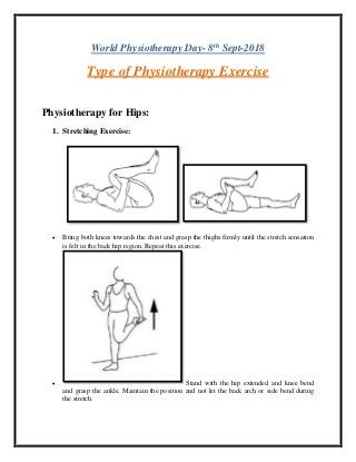 World Physiotherapy Day- 8th
Sept-2018
Type of Physiotherapy Exercise
Physiotherapy for Hips:
1. Stretching Exercise:
• Bring both knees towards the chest and grasp the thighs firmly until the stretch sensation
is felt in the back hip region. Repeat this exercise.
• Stand with the hip extended and knee bend
and grasp the ankle. Maintain the position and not let the back arch or side bend during
the stretch.
 