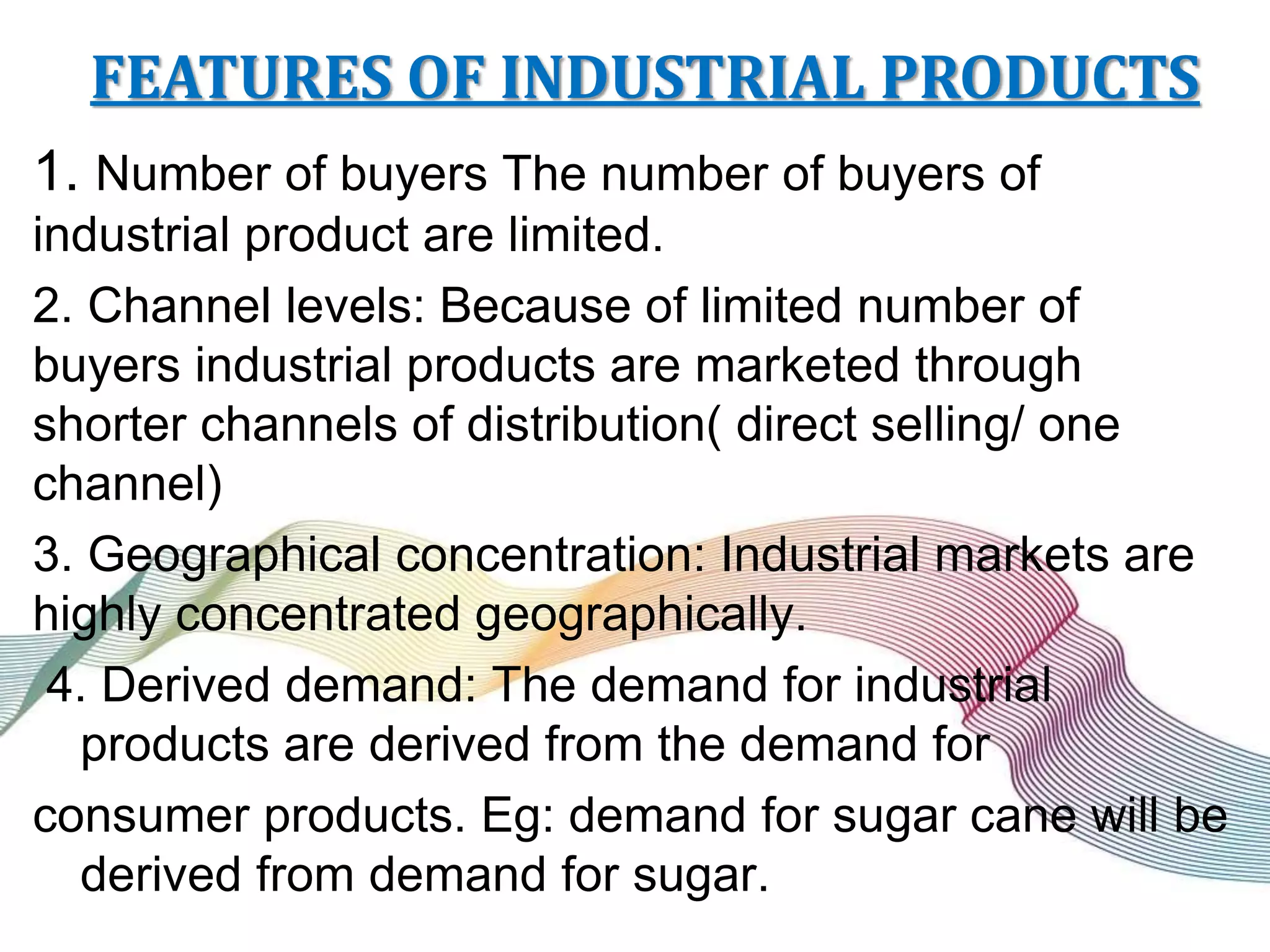 FEATURES OF INDUSTRIAL PRODUCTS
1. Number of buyers The number of buyers of
industrial product are limited.
2. Channel levels: Because of limited number of
buyers industrial products are marketed through
shorter channels of distribution( direct selling/ one
channel)
3. Geographical concentration: Industrial markets are
highly concentrated geographically.
4. Derived demand: The demand for industrial
products are derived from the demand for
consumer products. Eg: demand for sugar cane will be
derived from demand for sugar.
 
