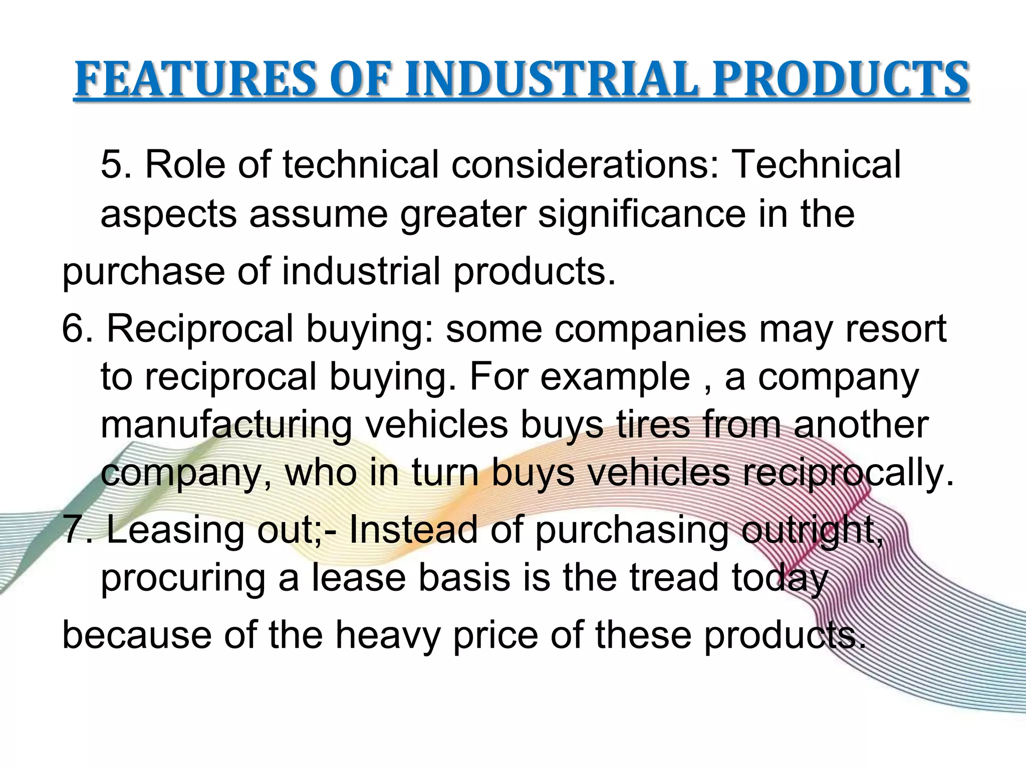 FEATURES OF INDUSTRIAL PRODUCTS
5. Role of technical considerations: Technical
aspects assume greater significance in the
purchase of industrial products.
6. Reciprocal buying: some companies may resort
to reciprocal buying. For example , a company
manufacturing vehicles buys tires from another
company, who in turn buys vehicles reciprocally.
7. Leasing out;- Instead of purchasing outright,
procuring a lease basis is the tread today
because of the heavy price of these products.
 