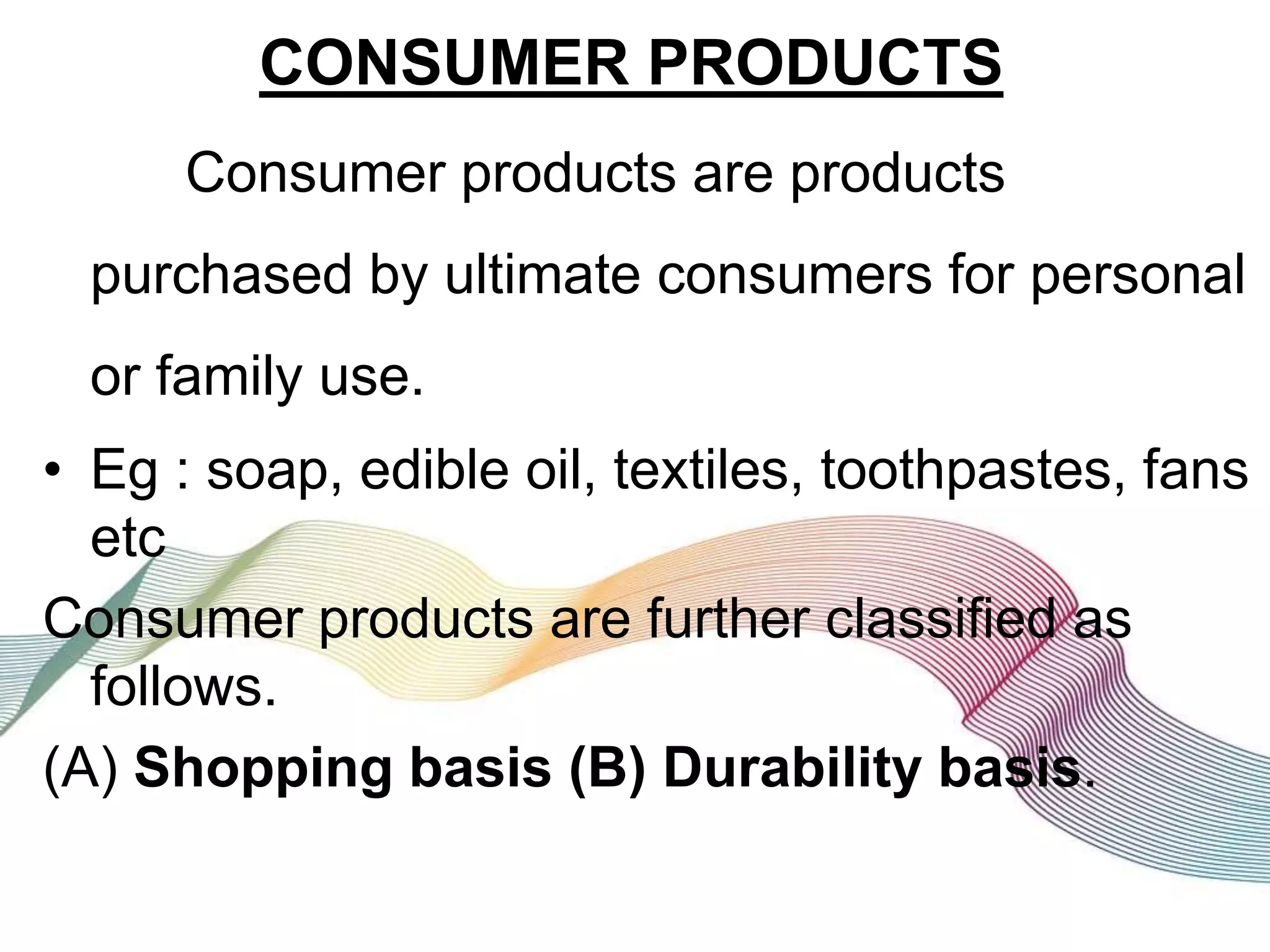 CONSUMER PRODUCTS
Consumer products are products
purchased by ultimate consumers for personal
or family use.
• Eg : soap, edible oil, textiles, toothpastes, fans
etc
Consumer products are further classified as
follows.
(A) Shopping basis (B) Durability basis.
 