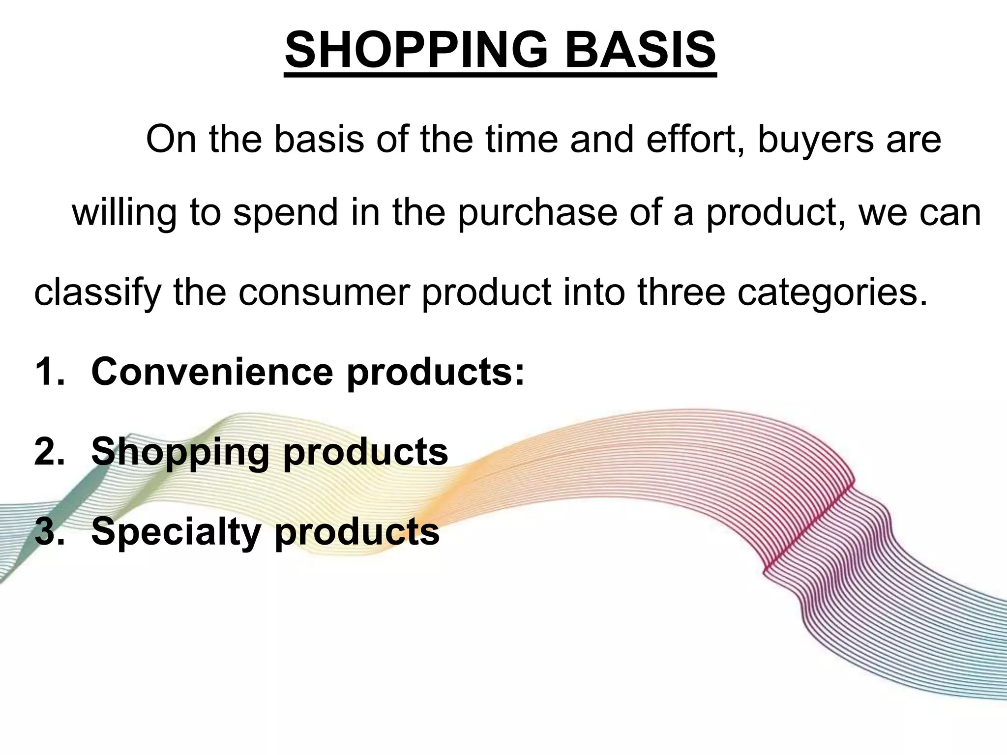 SHOPPING BASIS
On the basis of the time and effort, buyers are
willing to spend in the purchase of a product, we can
classify the consumer product into three categories.
1. Convenience products:
2. Shopping products
3. Specialty products
 