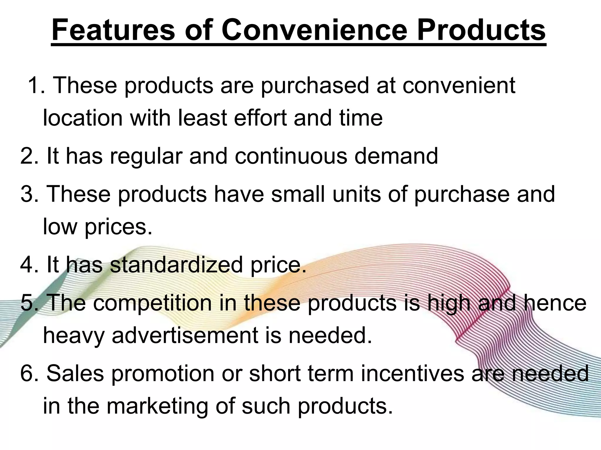 Features of Convenience Products
1. These products are purchased at convenient
location with least effort and time
2. It has regular and continuous demand
3. These products have small units of purchase and
low prices.
4. It has standardized price.
5. The competition in these products is high and hence
heavy advertisement is needed.
6. Sales promotion or short term incentives are needed
in the marketing of such products.
 