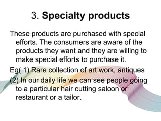 3. Specialty products
These products are purchased with special
efforts. The consumers are aware of the
products they want and they are willing to
make special efforts to purchase it.
Eg( 1) Rare collection of art work, antiques
(2) In our daily life we can see people going
to a particular hair cutting saloon or
restaurant or a tailor.
 