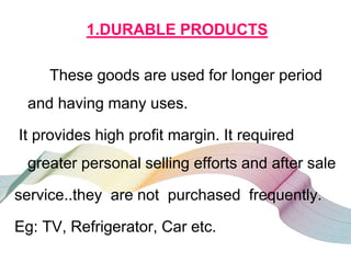 1.DURABLE PRODUCTS
These goods are used for longer period
and having many uses.
It provides high profit margin. It required
greater personal selling efforts and after sale
service..they are not purchased frequently.
Eg: TV, Refrigerator, Car etc.
 
