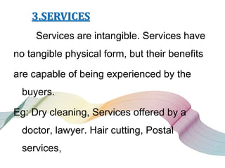 3.SERVICES
Services are intangible. Services have
no tangible physical form, but their benefits
are capable of being experienced by the
buyers.
Eg: Dry cleaning, Services offered by a
doctor, lawyer. Hair cutting, Postal
services,
 