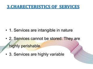 3.CHARECTERISTICS OF SERVICES
• 1. Services are intangible in nature
• 2. Services cannot be stored. They are
highly perishable.
• 3. Services are highly variable
 