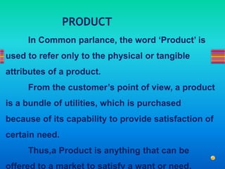 In Common parlance, the word ‘Product’ is
used to refer only to the physical or tangible
attributes of a product.
From the customer’s point of view, a product
is a bundle of utilities, which is purchased
because of its capability to provide satisfaction of
certain need.
Thus,a Product is anything that can be
offered to a market to satisfy a want or need.
PRODUCT
 