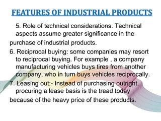FEATURES OF INDUSTRIAL PRODUCTS
5. Role of technical considerations: Technical
aspects assume greater significance in the
purchase of industrial products.
6. Reciprocal buying: some companies may resort
to reciprocal buying. For example , a company
manufacturing vehicles buys tires from another
company, who in turn buys vehicles reciprocally.
7. Leasing out;- Instead of purchasing outright,
procuring a lease basis is the tread today
because of the heavy price of these products.
 