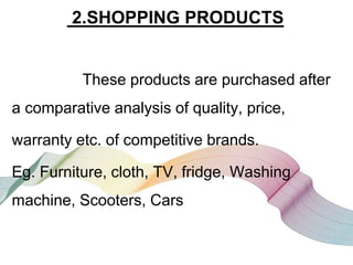 2.SHOPPING PRODUCTS
These products are purchased after
a comparative analysis of quality, price,
warranty etc. of competitive brands.
Eg. Furniture, cloth, TV, fridge, Washing
machine, Scooters, Cars
 