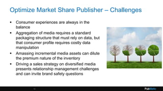 Optimize Market Share Publisher – Challenges
 Consumer experiences are always in the
balance
 Aggregation of media requires a standard
packaging structure that must rely on data, but
that consumer profile requires costly data
manipulation
 Amassing incremental media assets can dilute
the premium nature of the inventory
 Driving a sales strategy on diversified media
presents relationship management challenges
and can invite brand safety questions
10
 