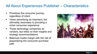 All About Experiences Publisher – Characteristics
 Prioritizes the consumer journey,
regardless of intent
 Views advertising as important, but
ultimately secondary to providing a
richer consumer experience
 Treats technology companies as
vendors, but relies on their insights and
strategy recommendations
 Balances media margin with the risk of
jeopardizing the consumer purchase
path
11
 