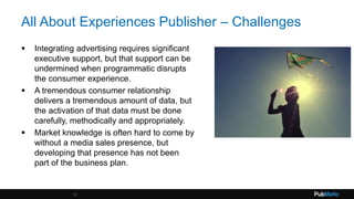 All About Experiences Publisher – Challenges
 Integrating advertising requires significant
executive support, but that support can be
undermined when programmatic disrupts
the consumer experience.
 A tremendous consumer relationship
delivers a tremendous amount of data, but
the activation of that data must be done
carefully, methodically and appropriately.
 Market knowledge is often hard to come by
without a media sales presence, but
developing that presence has not been
part of the business plan.
12
 