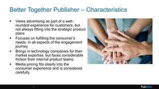 Better Together Publisher – Characteristics
 Views advertising as part of a well-
rounded experience for customers, but
not always fitting into the strategic product
plans
 Focuses on fulfilling the consumer’s
needs, in all aspects of the engagement
journey
 Brings in technology companies for their
market expertise, but faces considerable
friction from internal product teams
 Media pricing fits clearly into the
consumer experience and is considered
carefully
13
 