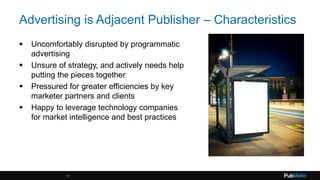 Advertising is Adjacent Publisher – Characteristics
 Uncomfortably disrupted by programmatic
advertising
 Unsure of strategy, and actively needs help
putting the pieces together
 Pressured for greater efficiencies by key
marketer partners and clients
 Happy to leverage technology companies
for market intelligence and best practices
15
 