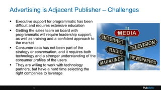 Advertising is Adjacent Publisher – Challenges
 Executive support for programmatic has been
difficult and requires extensive education
 Getting the sales team on board with
programmatic will require leadership support,
as well as training and a confident approach to
the market
 Consumer data has not been part of the
strategy or conversation, and it requires both
technology and a stronger understanding of the
consumer profiles of the users
 They are willing to work with technology
partners, but have a hard time selecting the
right companies to leverage
16
 