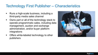 Technology First Publisher – Characteristics
 Runs a high-scale business, including a
third-party media sales channel
 Owns part or all of the technology stack to
operate programmatic sales, including data
management, auction and exchange
administration, and/or buyer platform
integrations
 Offers white-labeled technology to other
publishers
17
 