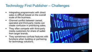 Technology First Publisher – Challenges
 Integrating programmatic with direct
sales is difficult based on the overall
scale of the business.
 Channel conflict between owned,
operated and third-party media can
create confusion in prioritizing sales.
 They often compete with third-party
media customers for share of wallet
from larger brands.
 They sometimes confuse features with
functions when building or partnering
for technology solutions.
18
 