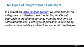 The Types of Programmatic Publishers
In PubMatic’s 2015 Outlook Report, we identified seven
categories of publishers, each reflecting a different
approach to creating opportunity from the real-time ad
sales marketplace. Each type of publisher is defined by
certain characteristics and each faces certain challenges.
3
 