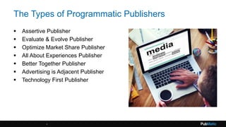 The Types of Programmatic Publishers
 Assertive Publisher
 Evaluate & Evolve Publisher
 Optimize Market Share Publisher
 All About Experiences Publisher
 Better Together Publisher
 Advertising is Adjacent Publisher
 Technology First Publisher
4
 