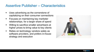 Assertive Publisher – Characteristics
 Uses advertising as the cornerstone of
capitalizing on their consumer connections
 Focuses on maintaining key marketer
relationships, for a larger share of spend
 Willing to sacrifice smaller advertisers at
higher prices to bring value to key clients
 Relies on technology vendors solely as
software providers, and prefers in-house
strategy and execution
5
 