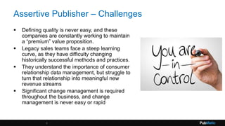 Assertive Publisher – Challenges
 Defining quality is never easy, and these
companies are constantly working to maintain
a “premium” value proposition.
 Legacy sales teams face a steep learning
curve, as they have difficulty changing
historically successful methods and practices.
 They understand the importance of consumer
relationship data management, but struggle to
turn that relationship into meaningful new
revenue streams
 Significant change management is required
throughout the business, and change
management is never easy or rapid
6
 