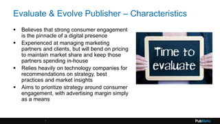 Evaluate & Evolve Publisher – Characteristics
 Believes that strong consumer engagement
is the pinnacle of a digital presence
 Experienced at managing marketing
partners and clients, but will bend on pricing
to maintain market share and keep those
partners spending in-house
 Relies heavily on technology companies for
recommendations on strategy, best
practices and market insights
 Aims to prioritize strategy around consumer
engagement, with advertising margin simply
as a means
7
 