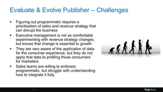 Evaluate & Evolve Publisher – Challenges
 Figuring out programmatic requires a
prioritization of sales and revenue strategy that
can disrupt the business
 Executive management is not as comfortable
experimenting with revenue strategy changes,
but knows that change is essential to growth
 They are very aware of the application of data
for the consumer experience, but they do not
apply that data to profiling those consumers
for marketers
 Sales teams are willing to embrace
programmatic, but struggle with understanding
how to integrate it fully
8
 