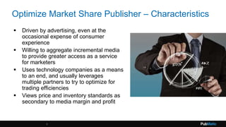 Optimize Market Share Publisher – Characteristics
 Driven by advertising, even at the
occasional expense of consumer
experience
 Willing to aggregate incremental media
to provide greater access as a service
for marketers
 Uses technology companies as a means
to an end, and usually leverages
multiple partners to try to optimize for
trading efficiencies
 Views price and inventory standards as
secondary to media margin and profit
9
 