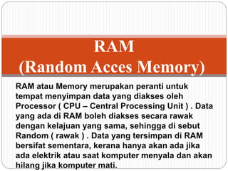 RAM atau Memory merupakan peranti untuk
tempat menyimpan data yang diakses oleh
Processor ( CPU – Central Processing Unit ) . Data
yang ada di RAM boleh diakses secara rawak
dengan kelajuan yang sama, sehingga di sebut
Random ( rawak ) . Data yang tersimpan di RAM
bersifat sementara, kerana hanya akan ada jika
ada elektrik atau saat komputer menyala dan akan
hilang jika komputer mati.
RAM
(Random Acces Memory)
 