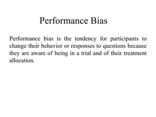 Performance Bias
Performance bias is the tendency for participants to
change their behavior or responses to questions because
they are aware of being in a trial and of their treatment
allocation.
 