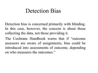 Detection Bias
Detection bias is concerned primarily with blinding.
In this case, however, the concern is about those
collecting the data, not those providing it.
The Cochrane Handbook warns that if “outcome
assessors are aware of assignments, bias could be
introduced into assessments of outcome, depending
on who measures the outcomes.”
 