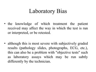 Laboratory Bias
• the knowledge of which treatment the patient
received may affect the way in which the test is run
or interpreted, or be retested.
• although this is most severe with subjectively graded
results (pathology slides, photographs, ECG, etc.),
this can also be a problem with "objective tests" such
as laboratory assays which may be run subtly
differently by the technician.
 