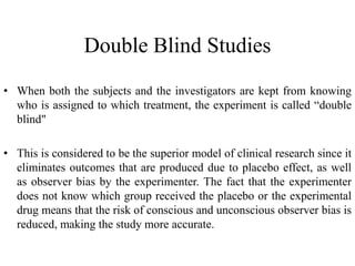 Double Blind Studies
• When both the subjects and the investigators are kept from knowing
who is assigned to which treatment, the experiment is called “double
blind"
• This is considered to be the superior model of clinical research since it
eliminates outcomes that are produced due to placebo effect, as well
as observer bias by the experimenter. The fact that the experimenter
does not know which group received the placebo or the experimental
drug means that the risk of conscious and unconscious observer bias is
reduced, making the study more accurate.
 