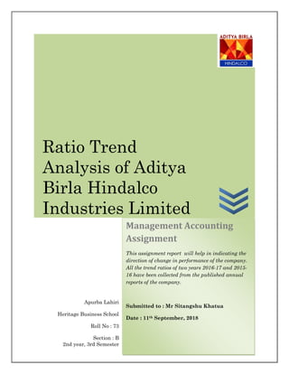 Apurba Lahiri
Heritage Business School
Roll No : 73
Section : B
2nd year, 3rd Semester
Management Accounting
Assignment
This assignment report will help in indicating the
direction of change in performance of the company.
All the trend ratios of two years 2016-17 and 2015-
16 have been collected from the published annual
reports of the company.
Submitted to : Mr Sitangshu Khatua
Date : 11th September, 2018
Ratio Trend
Analysis of Aditya
Birla Hindalco
Industries Limited
 