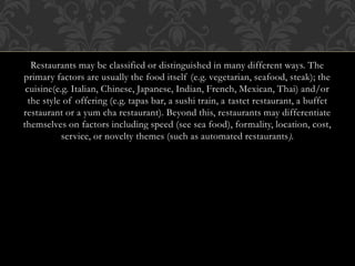 Restaurants may be classified or distinguished in many different ways. The
primary factors are usually the food itself (e.g. vegetarian, seafood, steak); the
cuisine(e.g. Italian, Chinese, Japanese, Indian, French, Mexican, Thai) and/or
the style of offering (e.g. tapas bar, a sushi train, a tastet restaurant, a buffet
restaurant or a yum cha restaurant). Beyond this, restaurants may differentiate
themselves on factors including speed (see sea food), formality, location, cost,
service, or novelty themes (such as automated restaurants).
 