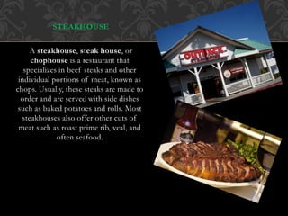 Steakhouse
STEAKHOUSE
A steakhouse, steak house, or
chophouse is a restaurant that
specializes in beef steaks and other
individual portions of meat, known as
chops. Usually, these steaks are made to
order and are served with side dishes
such as baked potatoes and rolls. Most
steakhouses also offer other cuts of
meat such as roast prime rib, veal, and
often seafood.
 