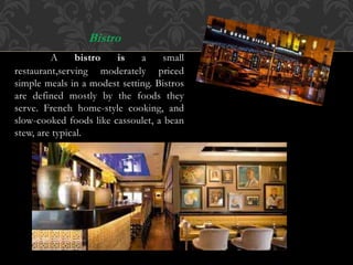 Bistro
A bistro is a small
restaurant,serving moderately priced
simple meals in a modest setting. Bistros
are defined mostly by the foods they
serve. French home-style cooking, and
slow-cooked foods like cassoulet, a bean
stew, are typical.
 